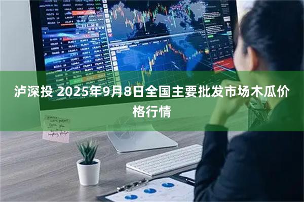 泸深投 2025年9月8日全国主要批发市场木瓜价格行情
