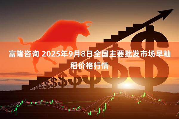 富隆咨询 2025年9月8日全国主要批发市场早籼稻价格行情