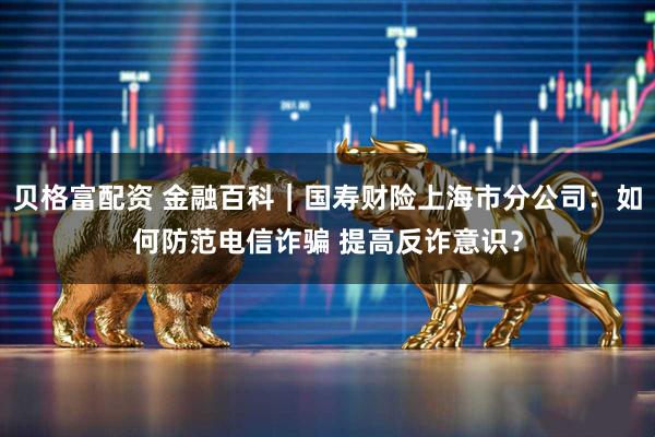 贝格富配资 金融百科｜国寿财险上海市分公司：如何防范电信诈骗 提高反诈意识？