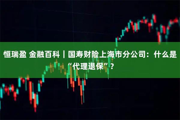 恒瑞盈 金融百科｜国寿财险上海市分公司：什么是“代理退保”？