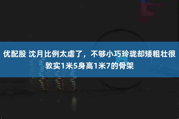 优配股 沈月比例太虐了，不够小巧玲珑却矮粗壮很敦实1米5身高1米7的骨架