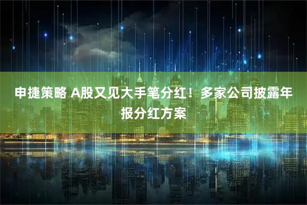 申捷策略 A股又见大手笔分红！多家公司披露年报分红方案