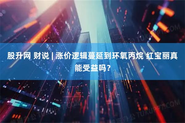 股升网 财说 | 涨价逻辑蔓延到环氧丙烷 红宝丽真能受益吗？