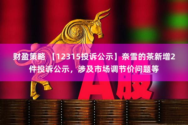 财盈策略 【12315投诉公示】奈雪的茶新增2件投诉公示，涉及市场调节价问题等