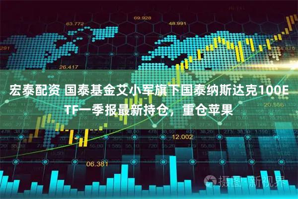 宏泰配资 国泰基金艾小军旗下国泰纳斯达克100ETF一季报最新持仓，重仓苹果