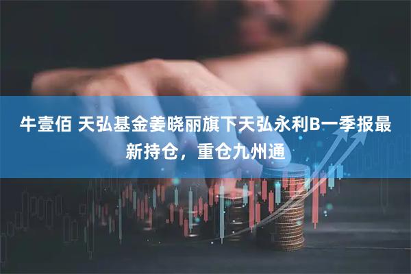 牛壹佰 天弘基金姜晓丽旗下天弘永利B一季报最新持仓，重仓九州通