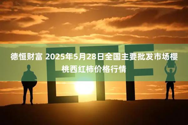 德恒财富 2025年5月28日全国主要批发市场樱桃西红柿价格行情