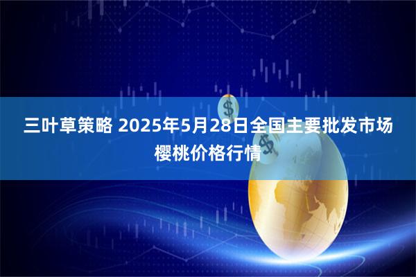 三叶草策略 2025年5月28日全国主要批发市场樱桃价格行情