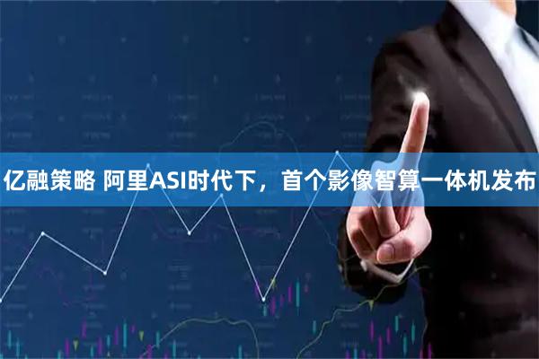 亿融策略 阿里ASI时代下，首个影像智算一体机发布