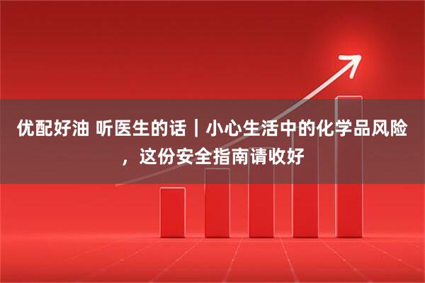 优配好油 听医生的话｜小心生活中的化学品风险，这份安全指南请收好