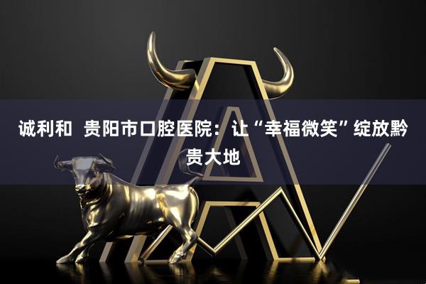 诚利和  贵阳市口腔医院：让“幸福微笑”绽放黔贵大地