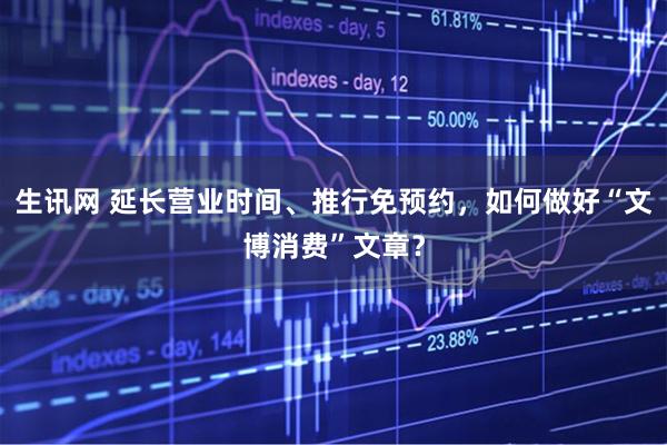 生讯网 延长营业时间、推行免预约，如何做好“文博消费”文章？
