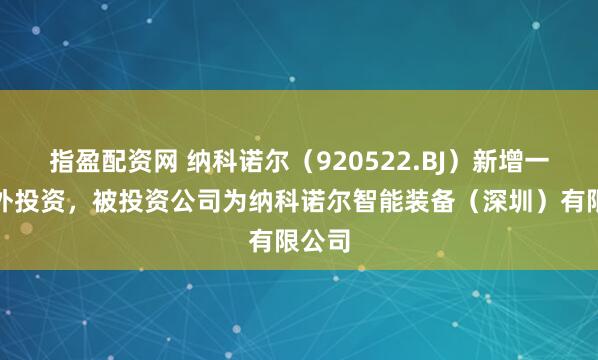指盈配资网 纳科诺尔（920522.BJ）新增一起对外投资，被投资公司为纳科诺尔智能装备（深圳）有限公司