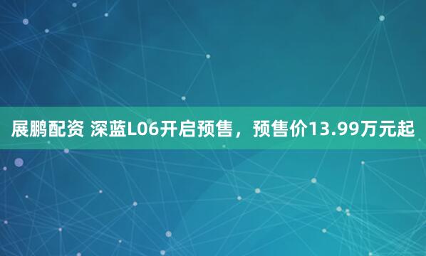 展鹏配资 深蓝L06开启预售，预售价13.99万元起