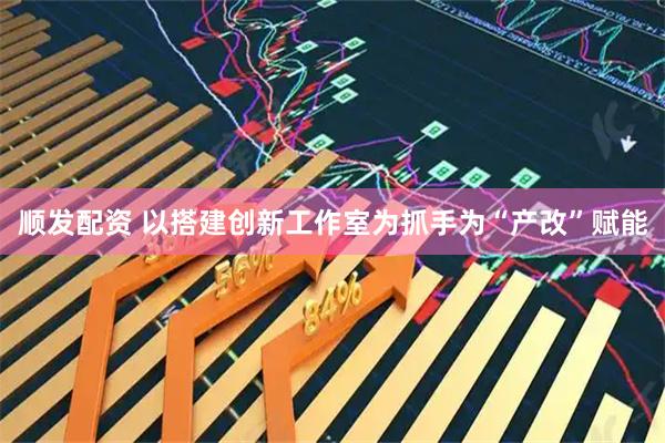 顺发配资 以搭建创新工作室为抓手为“产改”赋能