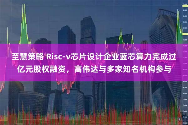 至慧策略 Risc-v芯片设计企业蓝芯算力完成过亿元股权融资，高伟达与多家知名机构参与