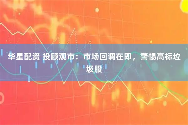 华星配资 投顾观市：市场回调在即，警惕高标垃圾股