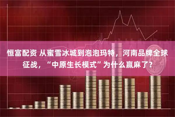 恒富配资 从蜜雪冰城到泡泡玛特,河南品牌全球征战,“中原生长模式”为什么赢麻了?