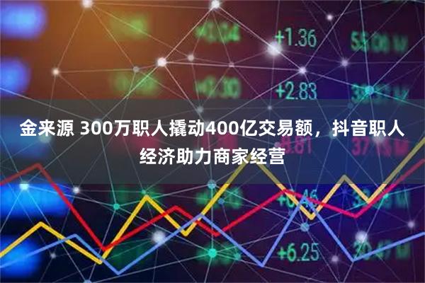 金来源 300万职人撬动400亿交易额，抖音职人经济助力商家经营