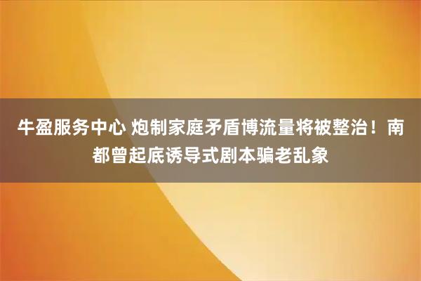 牛盈服务中心 炮制家庭矛盾博流量将被整治！南都曾起底诱导式剧本骗老乱象