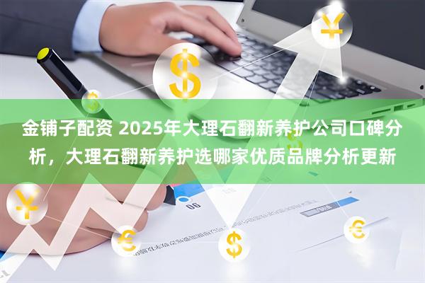 金铺子配资 2025年大理石翻新养护公司口碑分析,大理石翻新养护选哪家优质品牌分析更新