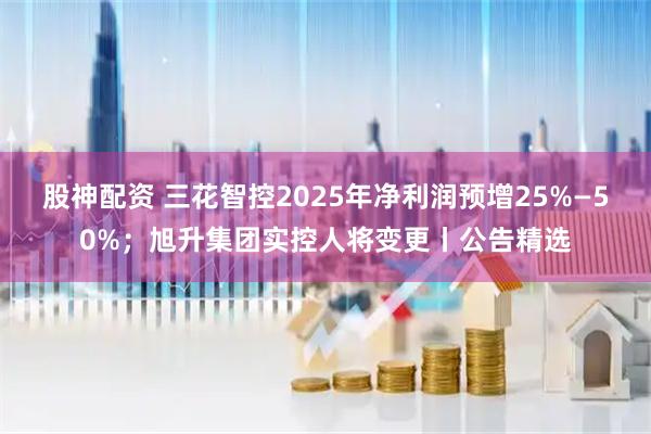 股神配资 三花智控2025年净利润预增25%—50%；旭升集团实控人将变更丨公告精选