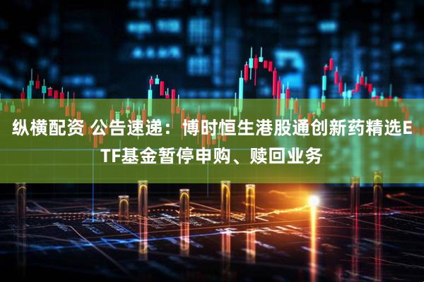 纵横配资 公告速递:博时恒生港股通创新药精选ETF基金暂停申购、赎回业务