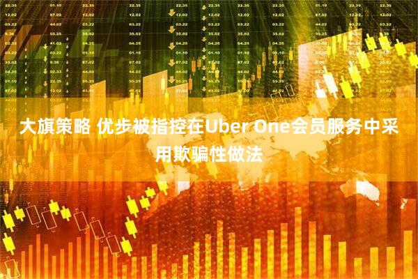 大旗策略 优步被指控在Uber One会员服务中采用欺骗性做法