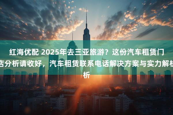 红海优配 2025年去三亚旅游？这份汽车租赁门店分析请收好，汽车租赁联系电话解决方案与实力解析