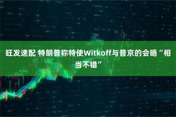 旺发速配 特朗普称特使Witkoff与普京的会晤“相当不错”