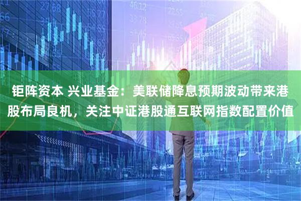 钜阵资本 兴业基金:美联储降息预期波动带来港股布局良机,关注中证港股通互联网指数配置价值