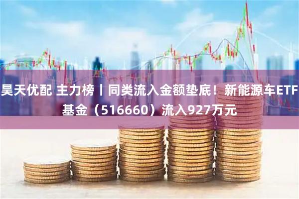 昊天优配 主力榜丨同类流入金额垫底!新能源车ETF基金(516660)流入927万元