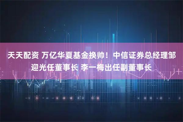 天天配资 万亿华夏基金换帅!中信证券总经理邹迎光任董事长 李一梅出任副董事长