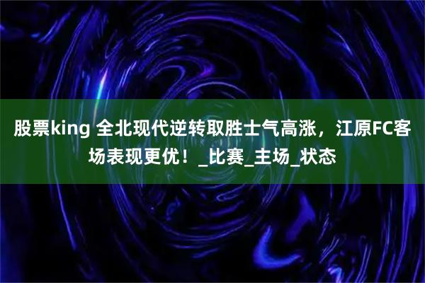 股票king 全北现代逆转取胜士气高涨，江原FC客场表现更优！_比赛_主场_状态