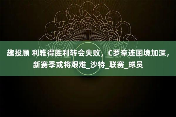 趣投顾 利雅得胜利转会失败，C罗牵连困境加深，新赛季或将艰难_沙特_联赛_球员