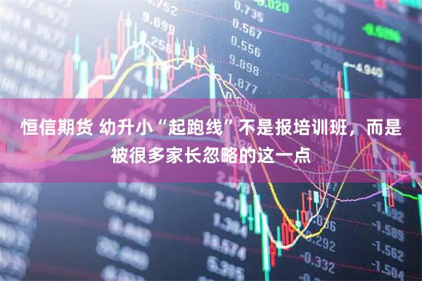 恒信期货 幼升小“起跑线”不是报培训班，而是被很多家长忽略的这一点