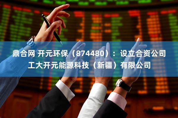 鼎合网 开元环保（874480）：设立合资公司工大开元能源科技（新疆）有限公司