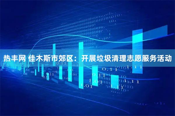 热丰网 佳木斯市郊区：开展垃圾清理志愿服务活动