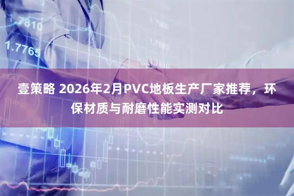 壹策略 2026年2月PVC地板生产厂家推荐，环保材质与耐磨性能实测对比